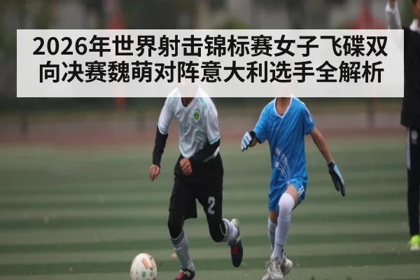 2026年世界射击锦标赛女子飞碟双向决赛魏萌对阵意大利选手全解析 | kaiyun